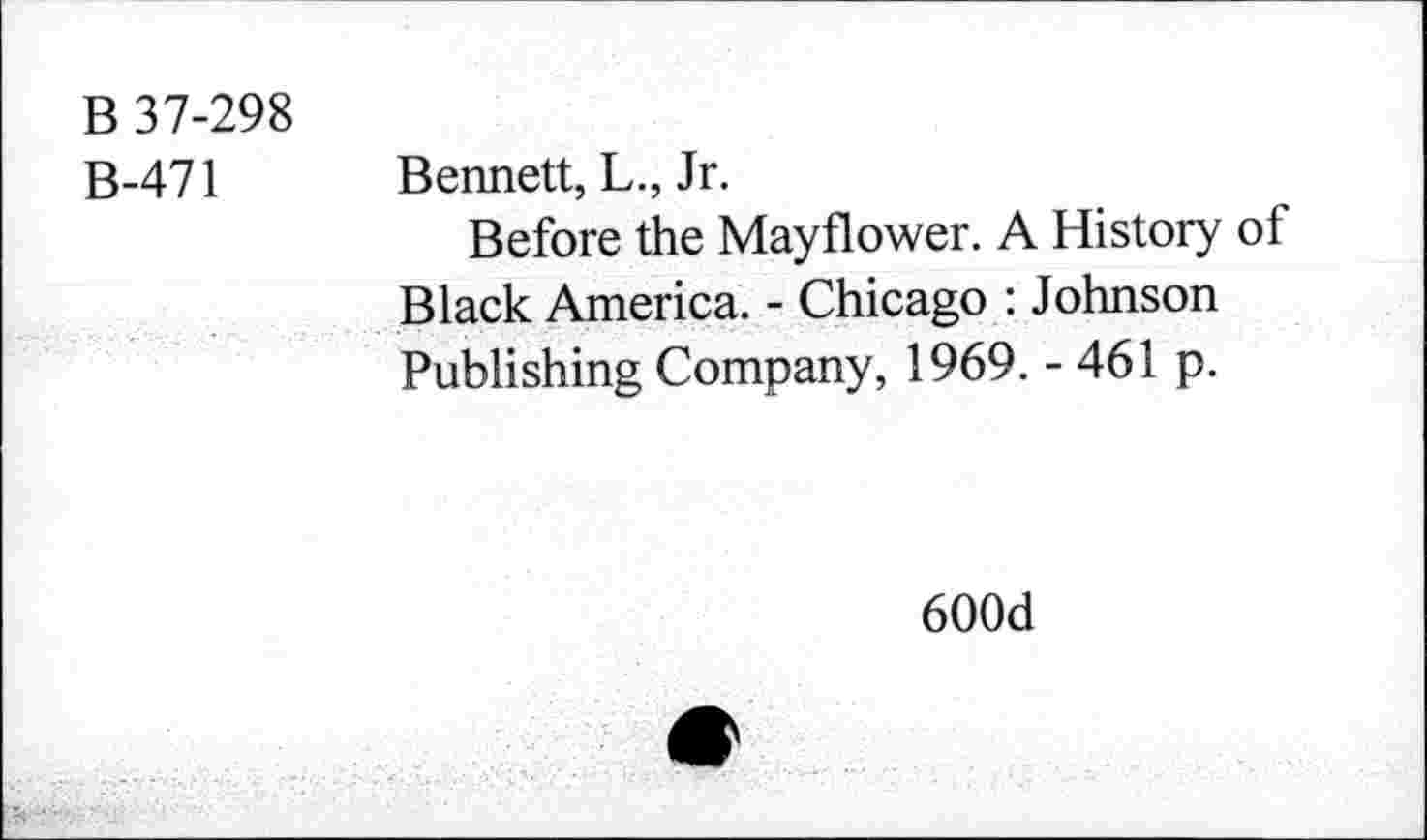 ﻿B 37-298
B-471
Bennett, L., Jr.
Before the Mayflower. A History of Black America. - Chicago : Johnson Publishing Company, 1969. - 461 p.
600d